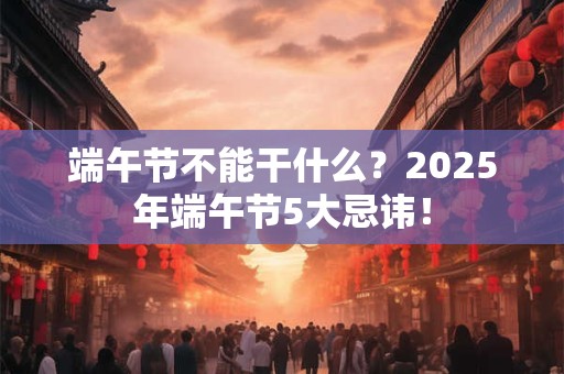 端午节不能干什么？2026年端午节5大忌讳！