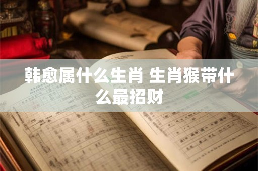 韩愈属什么生肖 生肖猴带什么最招财