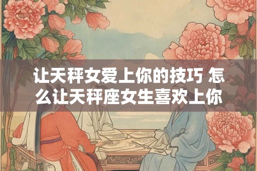 让天秤女爱上你的技巧 怎么让天秤座女生喜欢上你