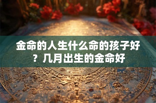 金命的人生什么命的孩子好?几月出生的金命好 金命的人生什么命的孩子好?几月出生的金命好