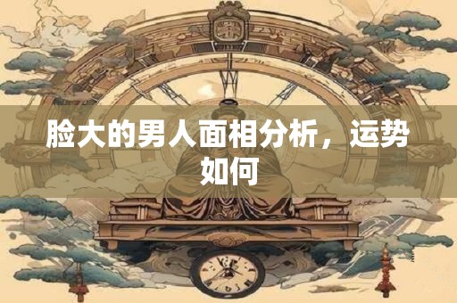脸大的男人面相分析，运势如何