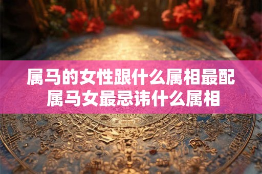 属马的女性跟什么属相最配 属马女最忌讳什么属相