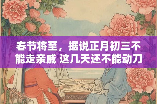春节将至，据说正月初三不能走亲戚 这几天还不能动刀或剪刀！