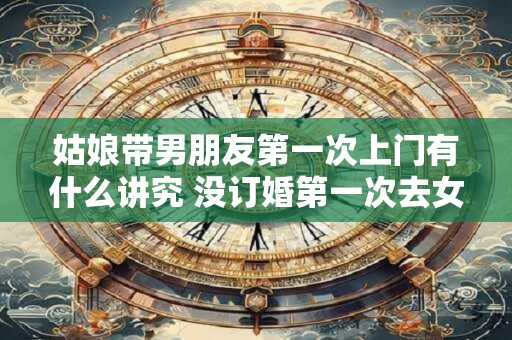 姑娘带男朋友第一次上门有什么讲究 没订婚第一次去女方家带什么