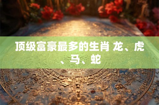 顶级富豪最多的生肖 龙、虎、马、蛇