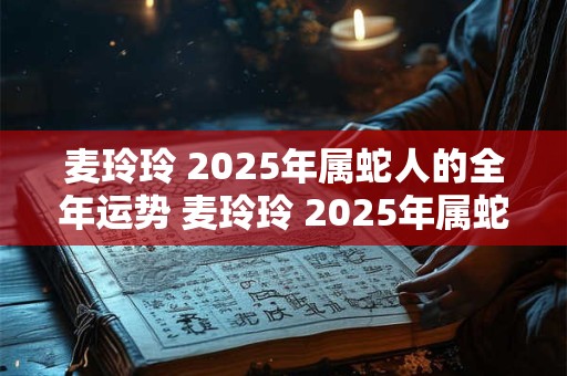 麦玲玲 2025年属蛇人的全年运势 麦玲玲 2025年属蛇运程完整版
