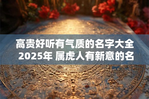 高贵好听有气质的名字大全 2025年 属虎人有新意的名字