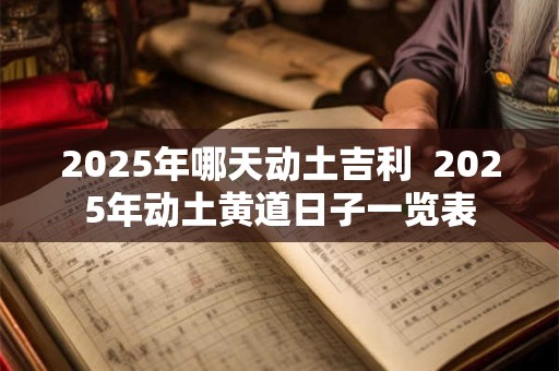 2025年哪天动土吉利  2025年动土黄道日子一览表