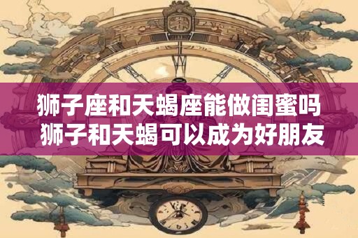 狮子座和天蝎座能做闺蜜吗 狮子和天蝎可以成为好朋友吗