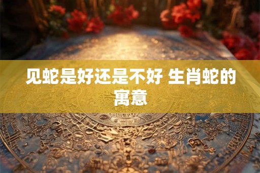 见蛇是好还是不好 生肖蛇的寓意