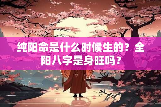 纯阳命是什么时候生的？全阳八字是身旺吗？