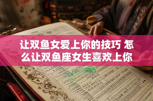 让双鱼女爱上你的技巧 怎么让双鱼座女生喜欢上你