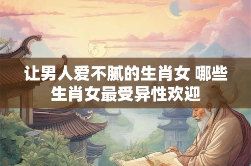 让男人爱不腻的生肖女 哪些生肖女最受异性欢迎