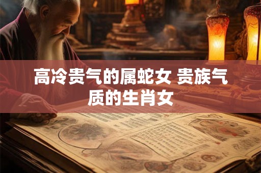 高冷贵气的属蛇女 贵族气质的生肖女