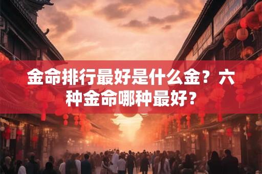 金命排行最好是什么金?六种金命哪种最好? 金命排行最好是什么金?六种金命哪种最好?