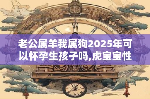 老公属羊我属狗2025年可以怀孕生孩子吗,虎宝宝性格好不好？