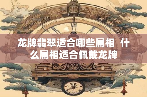 龙牌翡翠适合哪些属相  什么属相适合佩戴龙牌