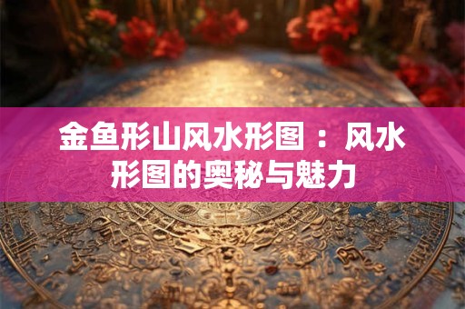 金鱼形山风水形图 ：风水形图的奥秘与魅力
