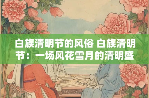白族清明节的风俗 白族清明节：一场风花雪月的清明盛宴