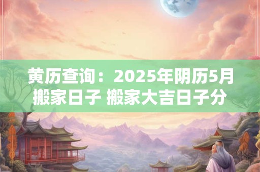 黄历查询：2025年阴历5月搬家日子 搬家大吉日子分析