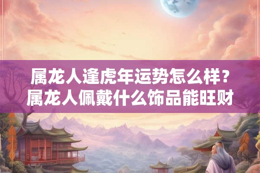 属龙人逢虎年运势怎么样？属龙人佩戴什么饰品能旺财？
