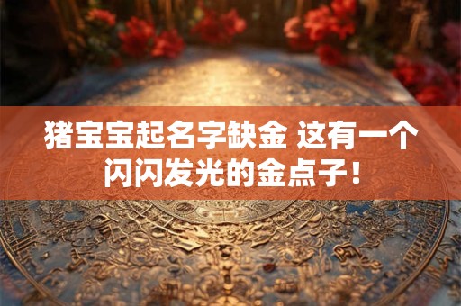 猪宝宝起名字缺金 这有一个闪闪发光的金点子！