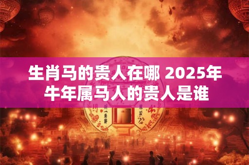 生肖马的贵人在哪 2025年 牛年属马人的贵人是谁