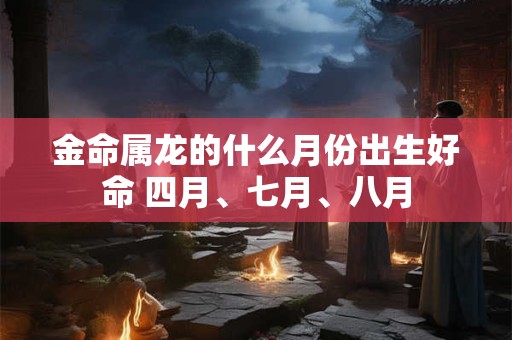 金命属龙的什么月份出生好命 四月、七月、八月