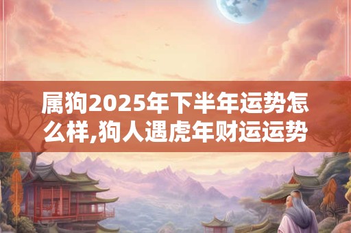 属狗2025年下半年运势怎么样,狗人遇虎年财运运势如何? 属狗2025年下半年运势怎么样,狗人遇虎年财运运势如何?