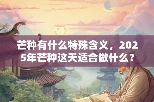 芒种有什么特殊含义，2025年芒种这天适合做什么？