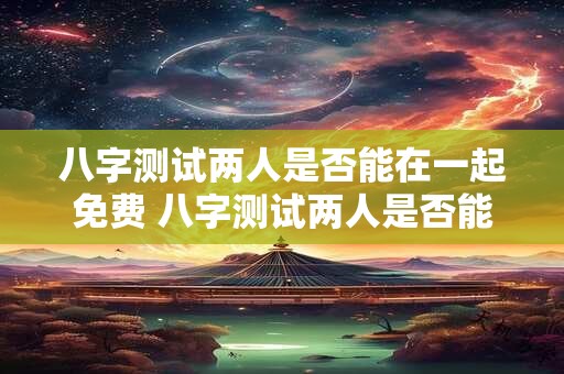 八字测试两人是否能在一起免费 八字测试两人是否能在一起