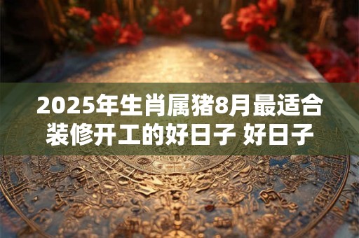 2025年生肖属猪8月最适合装修开工的好日子 好日子分析