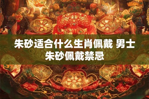 朱砂适合什么生肖佩戴 男士朱砂佩戴禁忌 朱砂适合什么生肖佩戴 男士朱砂佩戴禁忌