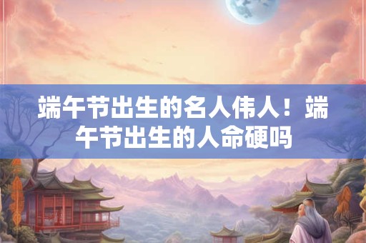端午节出生的名人伟人！端午节出生的人命硬吗