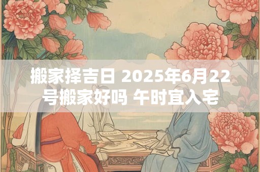 搬家择吉日 2025年6月22号搬家好吗 午时宜入宅