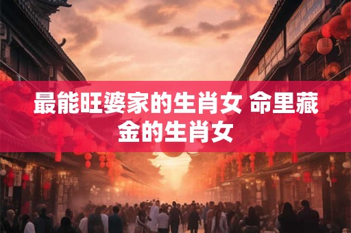 最能旺婆家的生肖女 命里藏金的生肖女