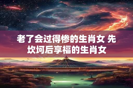 老了会过得惨的生肖女 先坎坷后享福的生肖女