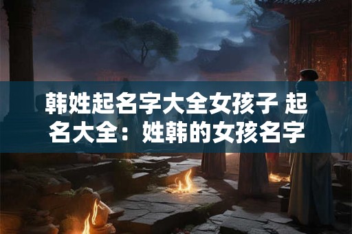 韩姓起名字大全女孩子 起名大全：姓韩的女孩名字