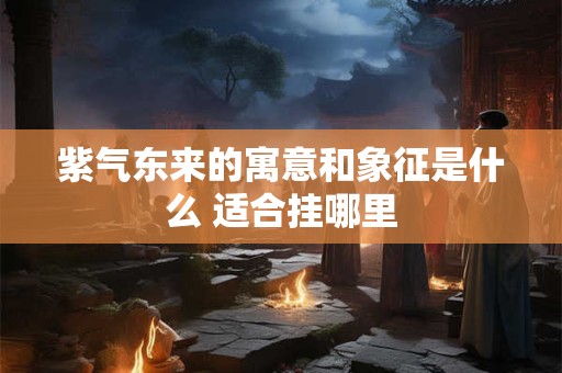 紫气东来的寓意和象征是什么 适合挂哪里