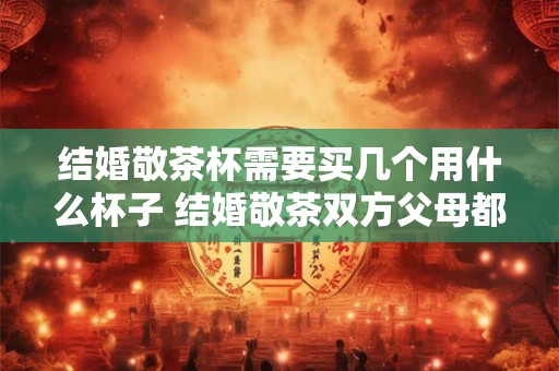 结婚敬茶杯需要买几个用什么杯子 结婚敬茶双方父母都敬吗