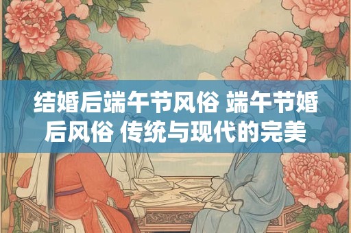 结婚后端午节风俗 端午节婚后风俗 传统与现代的完美融合