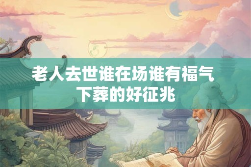 老人去世谁在场谁有福气 下葬的好征兆 老人去世谁在场谁有福气 下葬的好征兆