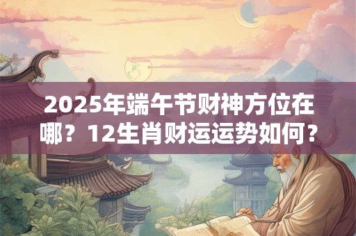 2025年端午节财神方位在哪？12生肖财运运势如何？