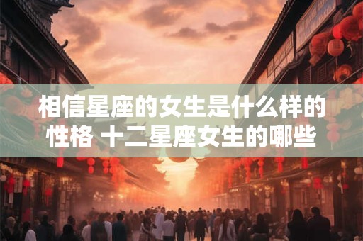 相信星座的女生是什么样的性格 十二星座女生的哪些性格不能相信