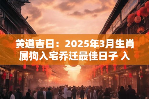 黄道吉日：2025年3月生肖属狗入宅乔迁最佳日子 入新宅吉日