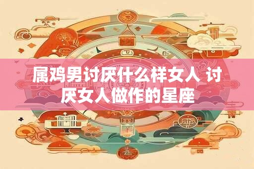 属鸡男讨厌什么样女人 讨厌女人做作的星座