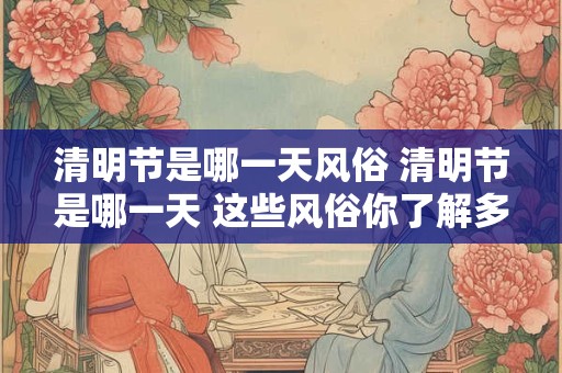 清明节是哪一天风俗 清明节是哪一天 这些风俗你了解多少