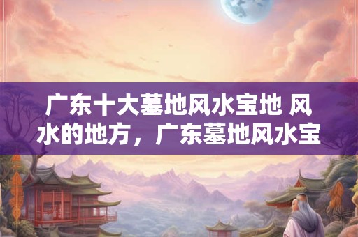 广东十大墓地风水宝地 风水的地方，广东墓地风水宝地图片