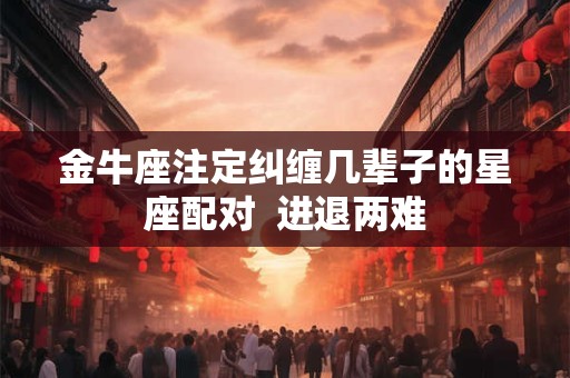 金牛座注定纠缠几辈子的星座配对  进退两难