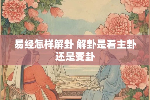 易经怎样解卦 解卦是看主卦还是变卦 易经怎样解卦 解卦是看主卦还是变卦